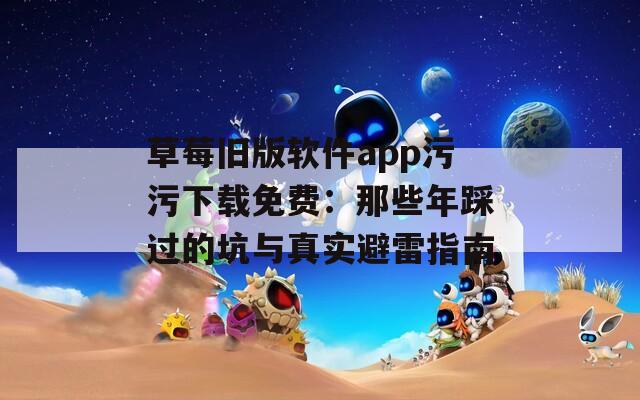 草莓旧版软件app污污下载免费：那些年踩过的坑与真实避雷指南
