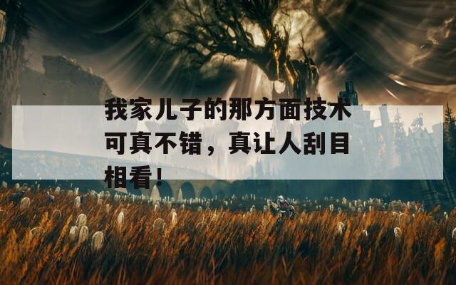 我家儿子的那方面技术可真不错，真让人刮目相看！