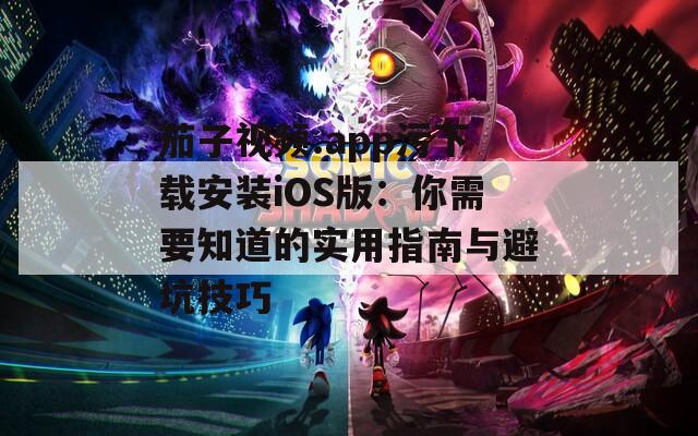 茄子视频.app污下载安装iOS版：你需要知道的实用指南与避坑技巧