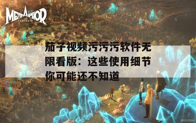 茄子视频污污污软件无限看版：这些使用细节你可能还不知道