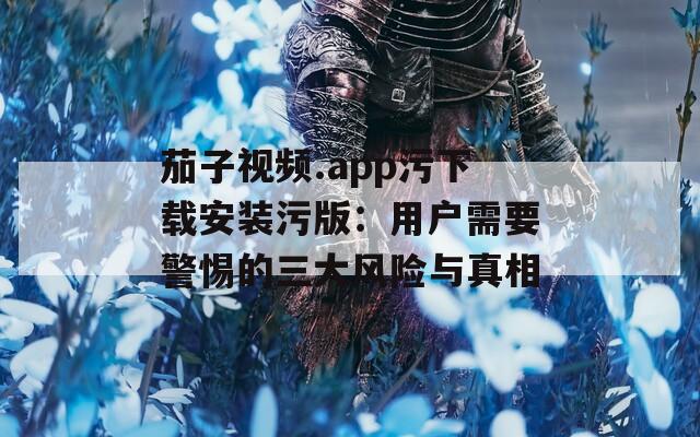 茄子视频.app污下载安装污版：用户需要警惕的三大风险与真相