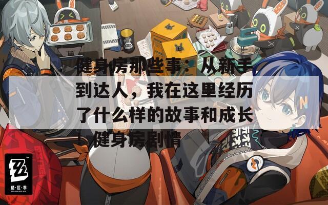 健身房那些事：从新手到达人，我在这里经历了什么样的故事和成长！健身房剧情