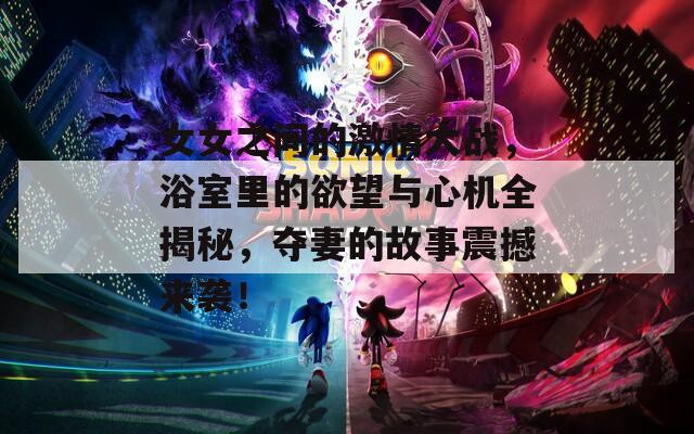 女女之间的激情大战，浴室里的欲望与心机全揭秘，夺妻的故事震撼来袭！