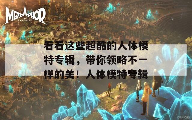 看看这些超酷的人体模特专辑，带你领略不一样的美！人体模特专辑