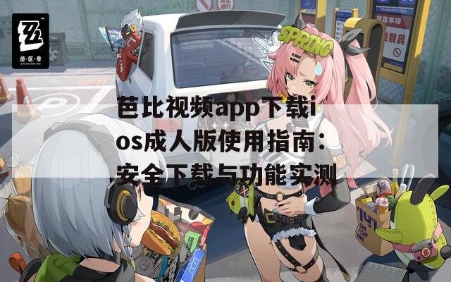 芭比视频app下载ios成人版使用指南：安全下载与功能实测