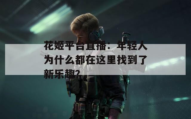花姬平台直播：年轻人为什么都在这里找到了新乐趣？