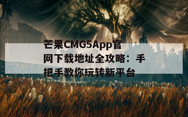 芒果CMG5App官网下载地址全攻略：手把手教你玩转新平台