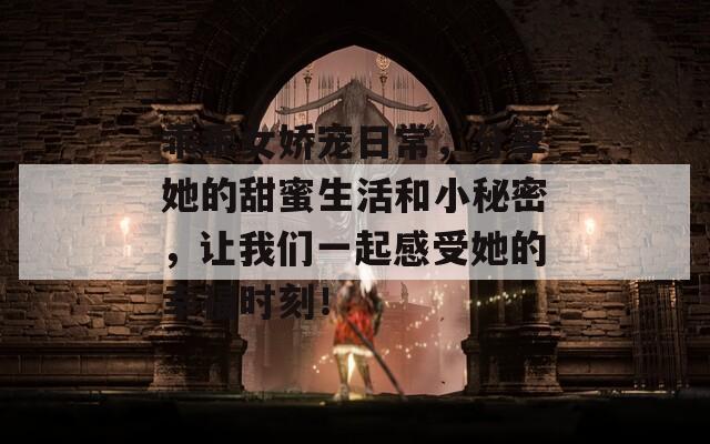 乖乖女娇宠日常，分享她的甜蜜生活和小秘密，让我们一起感受她的幸福时刻！