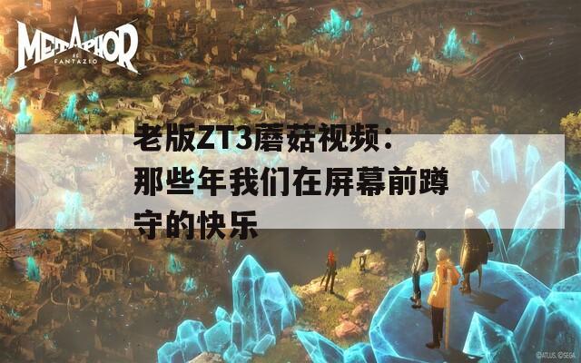 老版ZT3蘑菇视频：那些年我们在屏幕前蹲守的快乐