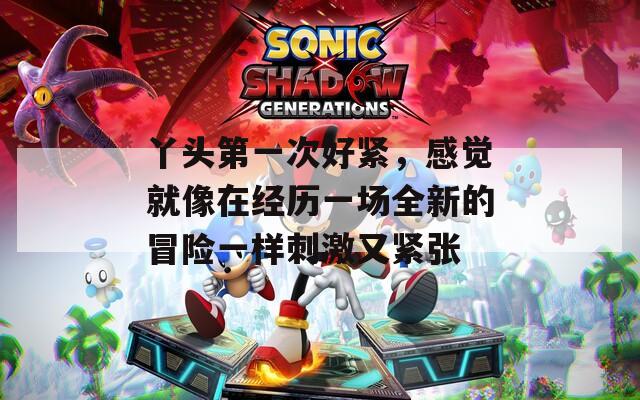 丫头第一次好紧，感觉就像在经历一场全新的冒险一样刺激又紧张