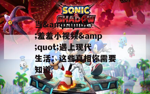 当&quot;羞羞小视频&quot;遇上现代生活：这些真相你需要知道