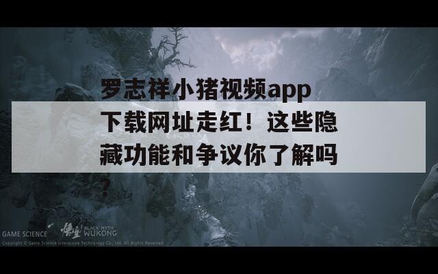 罗志祥小猪视频app下载网址走红！这些隐藏功能和争议你了解吗？