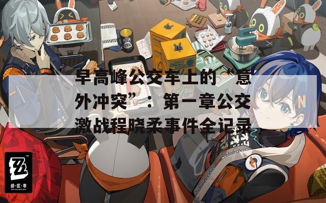 早高峰公交车上的“意外冲突”：第一章公交激战程晓柔事件全记录