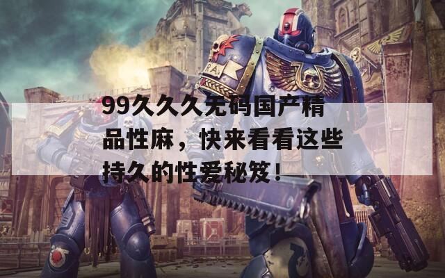 99久久久无码国产精品性麻，快来看看这些持久的性爱秘笈！