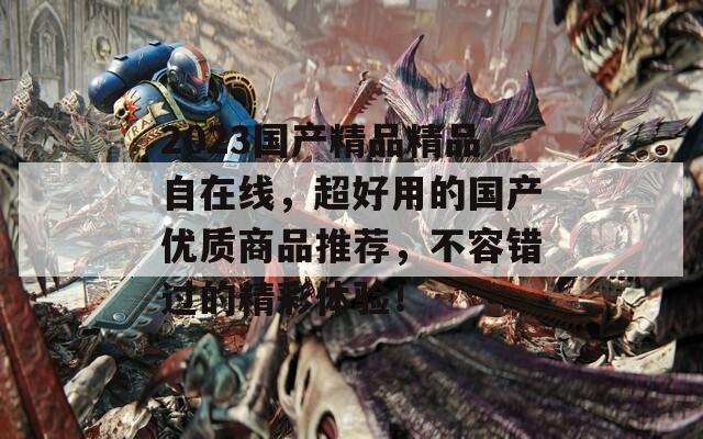 2023国产精品精品自在线，超好用的国产优质商品推荐，不容错过的精彩体验！