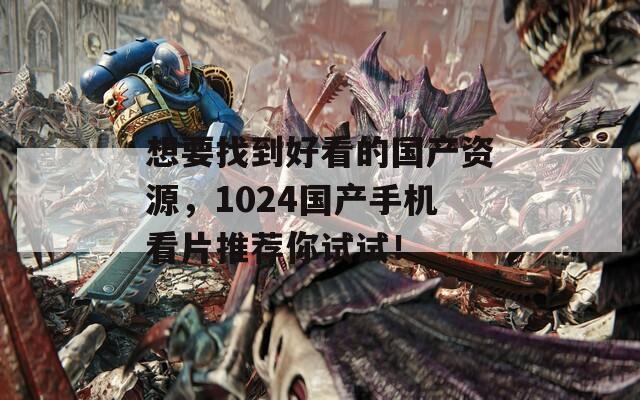 想要找到好看的国产资源，1024国产手机看片推荐你试试！