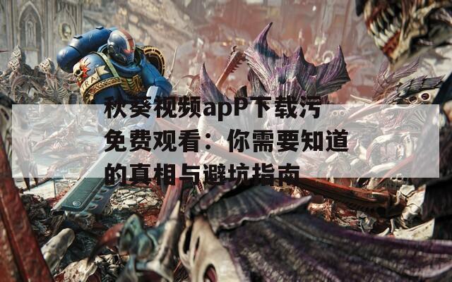 秋葵视频apP下载污免费观看：你需要知道的真相与避坑指南