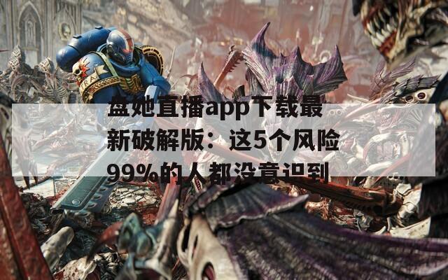 盘她直播app下载最新破解版：这5个风险99%的人都没意识到