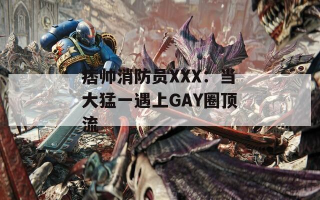 痞帅消防员XXX：当大猛一遇上GAY圈顶流