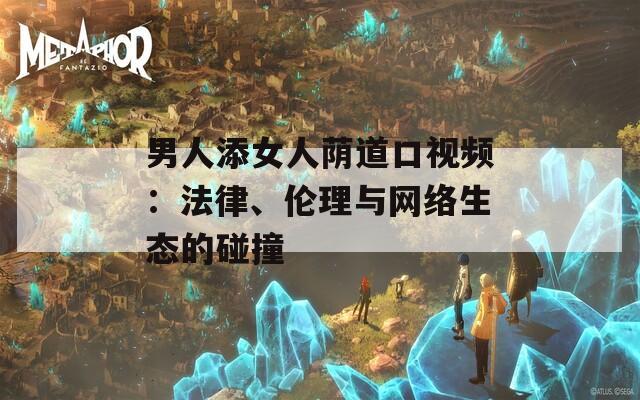 男人添女人荫道口视频：法律、伦理与网络生态的碰撞