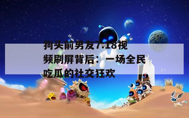 狗头前男友7:18视频刷屏背后：一场全民吃瓜的社交狂欢