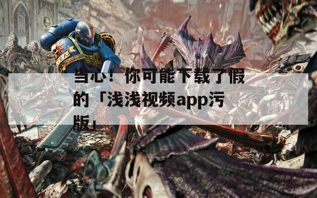当心！你可能下载了假的「浅浅视频app污版」