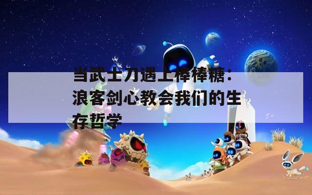 当武士刀遇上棒棒糖：浪客剑心教会我们的生存哲学