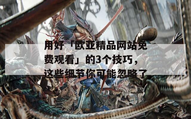 用好「欧亚精品网站免费观看」的3个技巧，这些细节你可能忽略了