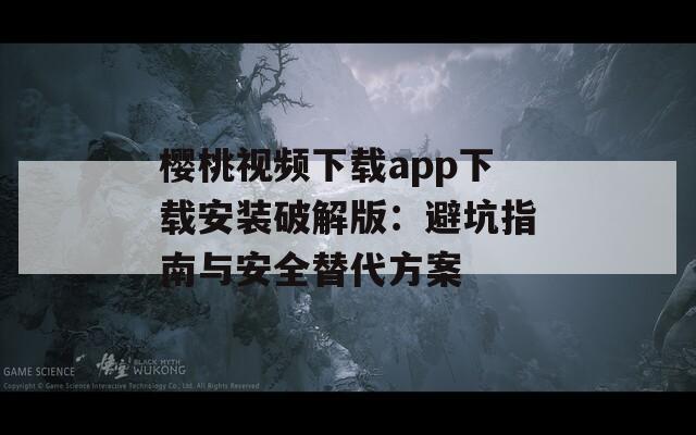 樱桃视频下载app下载安装破解版：避坑指南与安全替代方案
