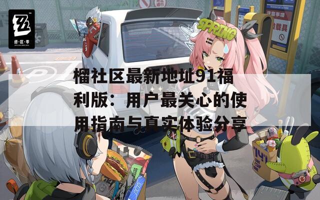 榴社区最新地址91福利版：用户最关心的使用指南与真实体验分享