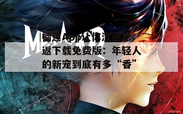 榴莲App让你流连忘返下载免费版：年轻人的新宠到底有多“香”？