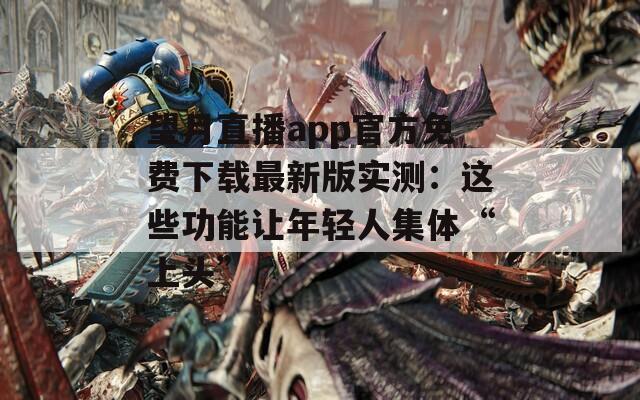 望月直播app官方免费下载最新版实测：这些功能让年轻人集体“上头”