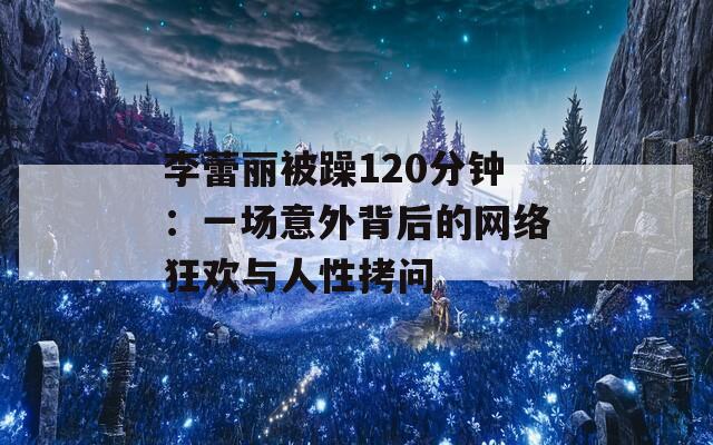 李蕾丽被躁120分钟：一场意外背后的网络狂欢与人性拷问