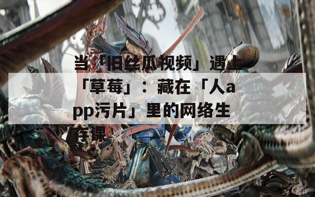 当「旧丝瓜视频」遇上「草莓」：藏在「人app污片」里的网络生存课