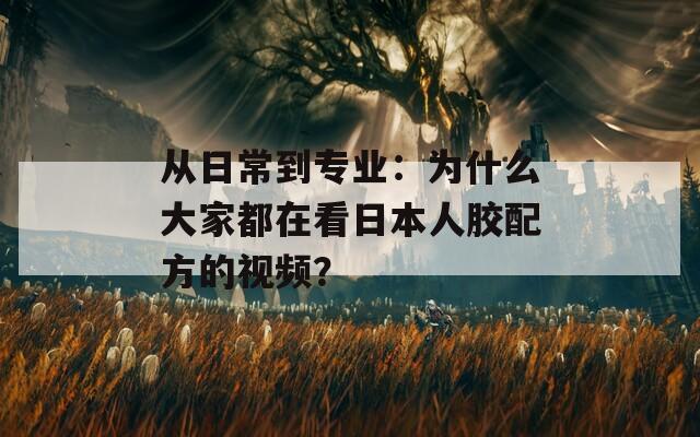 从日常到专业：为什么大家都在看日本人胶配方的视频？