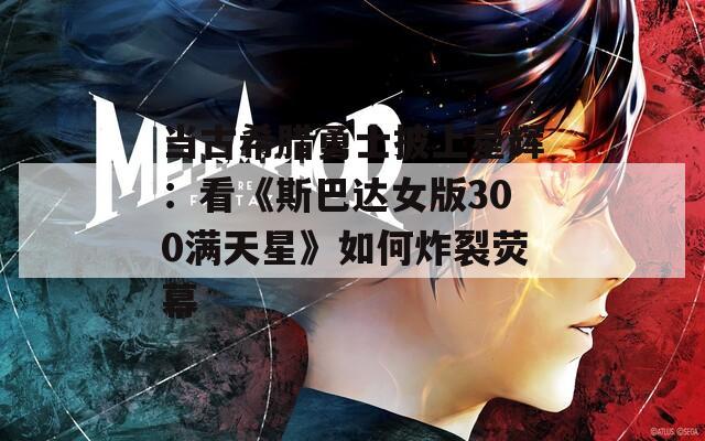 当古希腊勇士披上星辉：看《斯巴达女版300满天星》如何炸裂荧幕