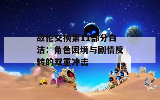 敌伦交换第11部分白洁：角色困境与剧情反转的双重冲击