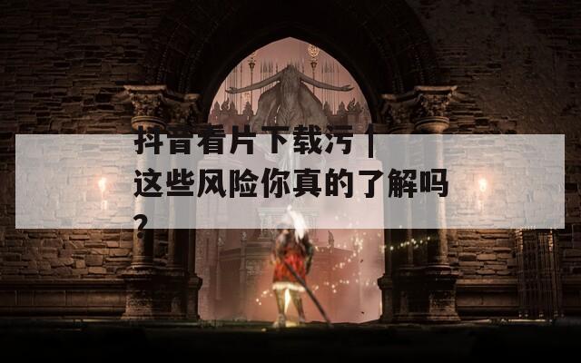 抖音看片下载污 | 这些风险你真的了解吗？