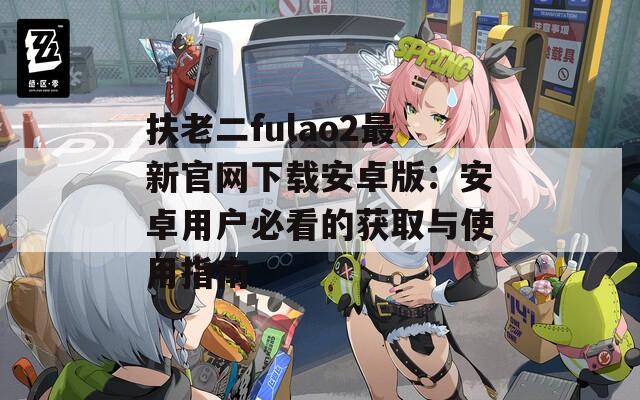 扶老二fulao2最新官网下载安卓版：安卓用户必看的获取与使用指南