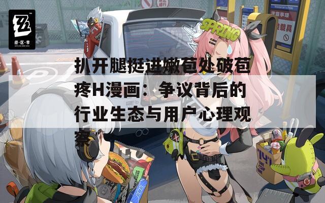 扒开腿挺进嫩苞处破苞疼H漫画：争议背后的行业生态与用户心理观察