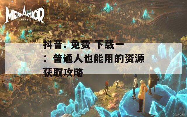 抖音. 免费 下载一：普通人也能用的资源获取攻略
