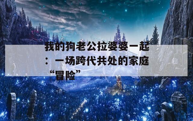 我的狗老公拉婆婆一起：一场跨代共处的家庭“冒险”