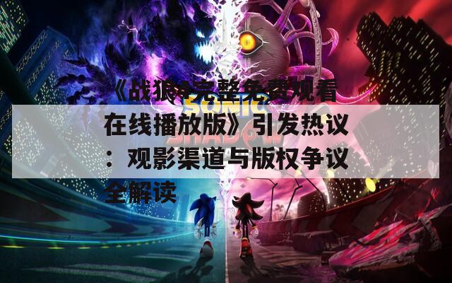 《战狼4完整免费观看在线播放版》引发热议：观影渠道与版权争议全解读