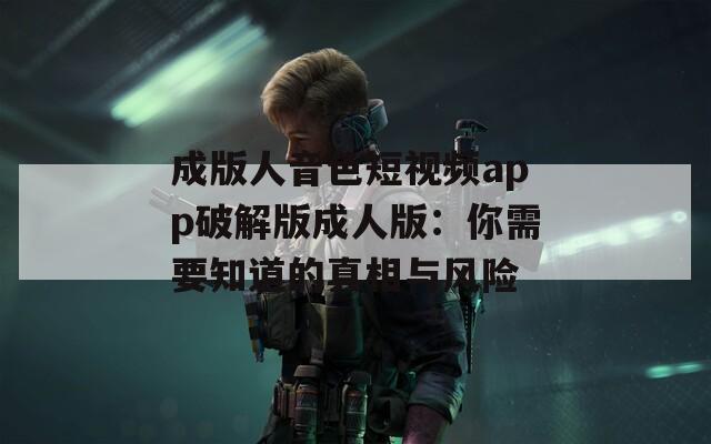 成版人音色短视频app破解版成人版：你需要知道的真相与风险
