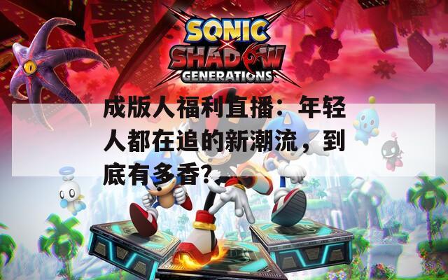成版人福利直播：年轻人都在追的新潮流，到底有多香？