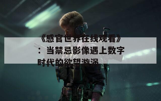 《感官世界在线观看》：当禁忌影像遇上数字时代的欲望漩涡