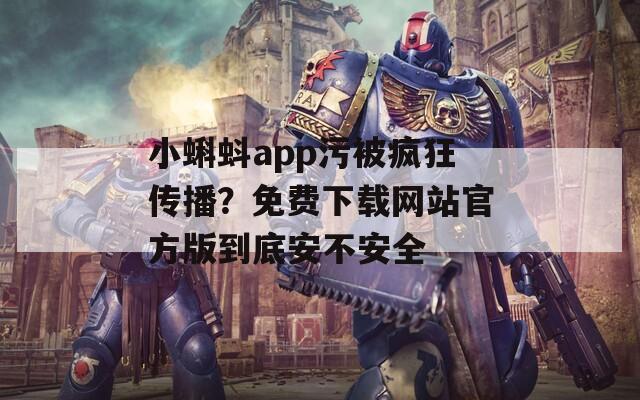 小蝌蚪app污被疯狂传播？免费下载网站官方版到底安不安全