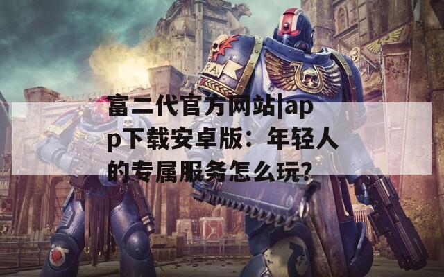 富二代官方网站|app下载安卓版：年轻人的专属服务怎么玩？