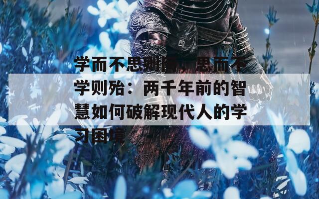 学而不思则罔，思而不学则殆：两千年前的智慧如何破解现代人的学习困境