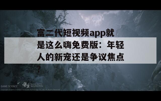 富二代短视频app就是这么嗨免费版：年轻人的新宠还是争议焦点？